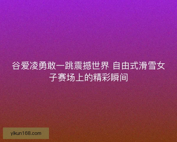 谷爱凌勇敢一跳震撼世界 自由式滑雪女子赛场上的精彩瞬间