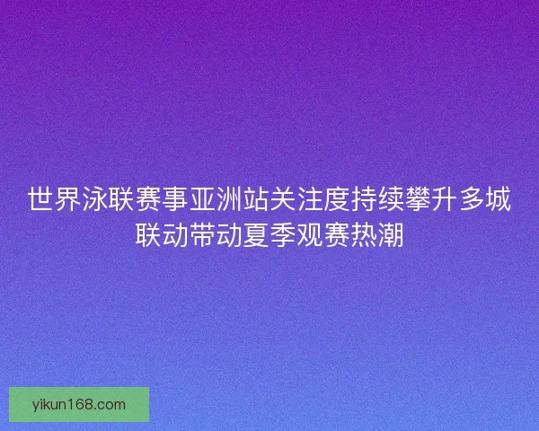 世界泳联赛事亚洲站关注度持续攀升多城联动带动夏季观赛热潮