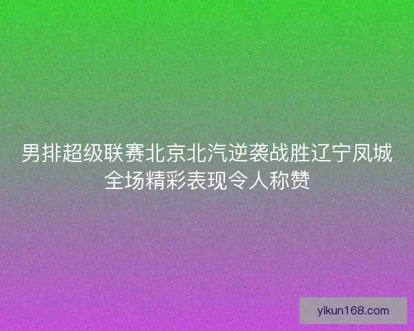 男排超级联赛北京北汽逆袭战胜辽宁凤城全场精彩表现令人称赞