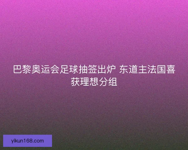 巴黎奥运会足球抽签出炉 东道主法国喜获理想分组